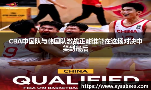 CBA中国队与韩国队激战正酣谁能在这场对决中笑到最后